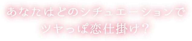 あなたはどのシチュエーションでツヤっぽ恋仕掛け？