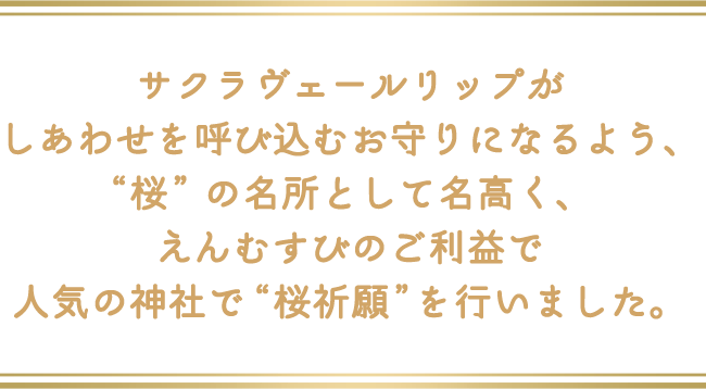 サクラヴェールリップがしあわせを呼び込むお守りになるよう、“桜”の名所として名高く、えんむすびのご利益で人気の神社で “桜祈願” を行いました。