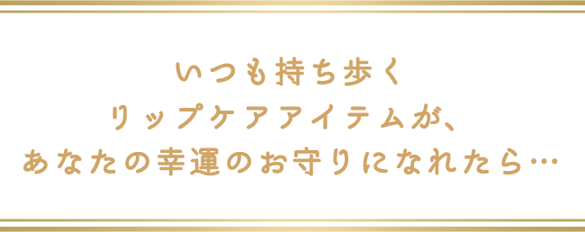 いつも持ち歩くリップケアアイテムが、あなたの幸運のお守りになれたら…