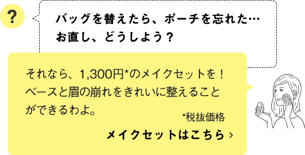 それなら、1,300円*のメイクセットを！ベースと眉の崩れをきれいに整えることができるわよ。 メイクセットはこちら