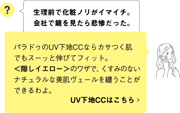 パラドゥのUV下地CCならカサつく肌でもスーッと伸びてフィット。＜隠しイエロー＞のワザで、くすみのないナチュラルな美肌ヴェールを纏うことができるわよ。 UV下地CCはこちら