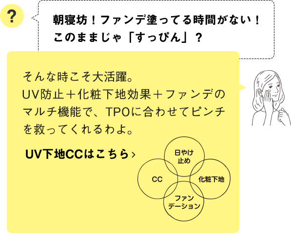 そんな時こそ大活躍。UV防止＋化粧下地効果＋ファンデのマルチ機能で、TPOに合わせてピンチを救ってくれるわよ。UV下地CCはこちら