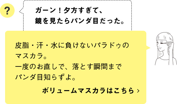 皮脂・汗・水に負けないパラドゥのマスカラ。一度のお直しで、落とす瞬間までパンダ目知らずよ。ボリュームマスカラはこちら