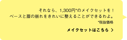 それなら、1,300円*のメイクセットを！ベースと眉の崩れをきれいに整えることができるわよ。 メイクセットはこちら