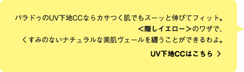 パラドゥのUV下地CCならカサつく肌でもスーッと伸びてフィット。＜隠しイエロー＞のワザで、くすみのないナチュラルな美肌ヴェールを纏うことができるわよ。 UV下地CCはこちら