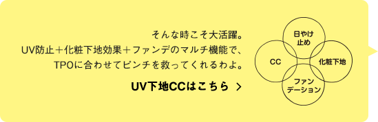 そんな時こそ大活躍。UV防止＋化粧下地効果＋ファンデのマルチ機能で、TPOに合わせてピンチを救ってくれるわよ。UV下地CCはこちら