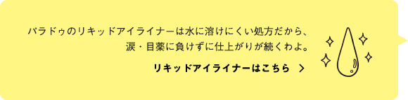 パラドゥのリキッドアイライナーは水に溶けにくい処方だから、涙・目薬に負けずに仕上がりが続くわよ。リキッドアイライナーはこちら