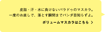 皮脂・汗・水に負けないパラドゥのマスカラ。一度のお直しで、落とす瞬間までパンダ目知らずよ。ボリュームマスカラはこちら