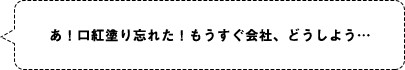 あ！口紅塗り忘れた！もうすぐ会社、どうしよう…