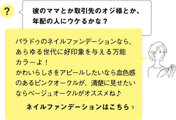 パラドゥのネイルファンデーションなら、あらゆる世代に好印象を与える万能カラーよ！かわいらしさをアピールしたいなら血色感のあるピンクオークルが、清楚に見せたいならベージュオークルがオススメね♪ ネイルファンデーションはこちら