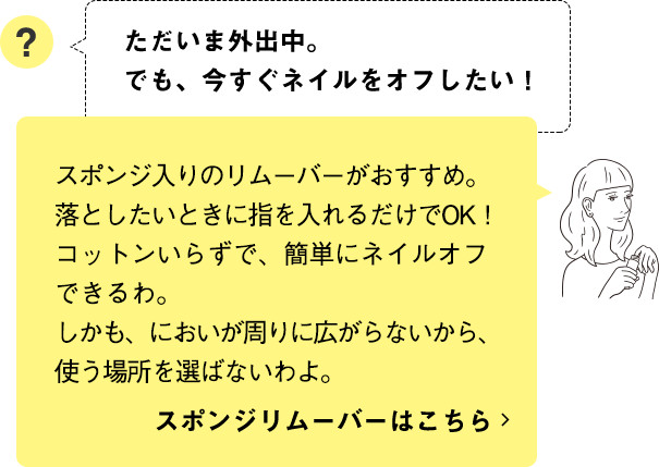 スポンジ入りのリムーバーがおすすめ。落としたいときに指を入れるだけでOK！コットンいらずで、簡単にネイルオフできるわ。しかも、においが周りに広がらないから、使う場所を選ばないわよ。 スポンジリムーバーはこちら