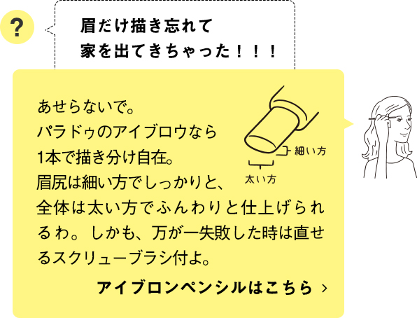 あせらないで。パラドゥのアイブロウなら1本で描き分け自在。眉尻は細い方でしっかりと、全体は太い方でふんわりと仕上げられるわ。しかも、万が一失敗した時は直せるスクリューブラシ付よ。アイブロンペンシルはこちら