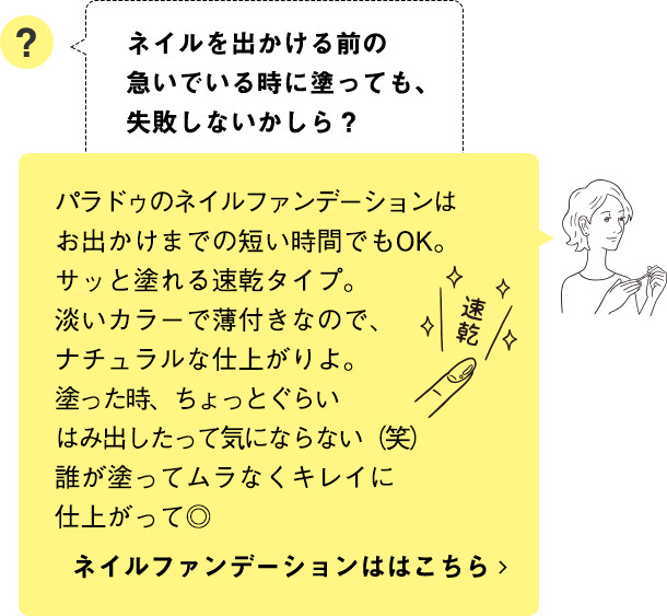 パラドゥのネイルファンデーションはお出かけまでの短い時間でもOK。サッと塗れる速乾タイプ。淡いカラーで薄付きなので、ナチュラルな仕上がりよ。塗った時、ちょっとぐらいはみ出したって気にならない（笑）誰が塗ってムラなくキレイに仕上がって◎ ネイルファンデーションははこちら