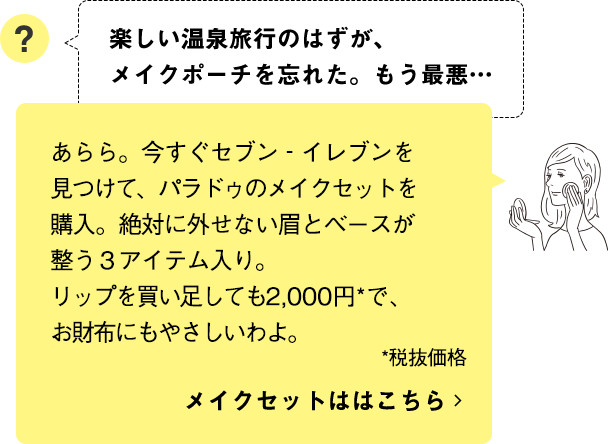 あらら。今すぐセブン‐イレブンを見つけて、パラドゥのメイクセットを購入。絶対に外せない眉とベースが整う３アイテム入り。リップを買い足しても2,000円*で、お財布にもやさしいわよ。メイクセットははこちら