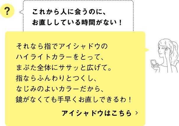 それなら指でアイシャドウのハイライトカラーをとって、まぶた全体にササッと広げて。指ならふんわりとつくし、なじみのよいカラーだから、鏡がなくても手早くお直しできるわ！ アイシャドウはこちら