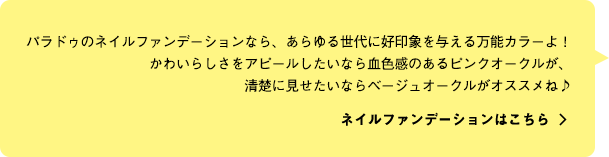 パラドゥのネイルファンデーションなら、あらゆる世代に好印象を与える万能カラーよ！かわいらしさをアピールしたいなら血色感のあるピンクオークルが、清楚に見せたいならベージュオークルがオススメね♪ ネイルファンデーションはこちら