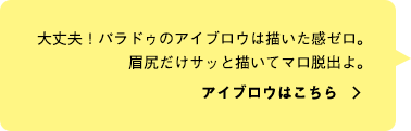 大丈夫！パラドゥのアイブロウは描いた感ゼロ。眉尻だけサッと描いてマロ脱出よ。アイブロウはこちら