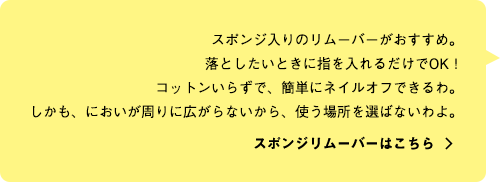 スポンジ入りのリムーバーがおすすめ。落としたいときに指を入れるだけでOK！コットンいらずで、簡単にネイルオフできるわ。しかも、においが周りに広がらないから、使う場所を選ばないわよ。 スポンジリムーバーはこちら