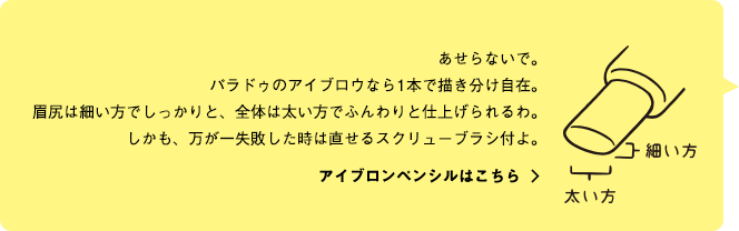 あせらないで。パラドゥのアイブロウなら1本で描き分け自在。眉尻は細い方でしっかりと、全体は太い方でふんわりと仕上げられるわ。しかも、万が一失敗した時は直せるスクリューブラシ付よ。アイブロンペンシルはこちら