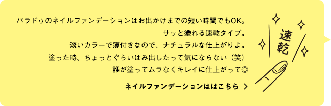 パラドゥのネイルファンデーションはお出かけまでの短い時間でもOK。サッと塗れる速乾タイプ。淡いカラーで薄付きなので、ナチュラルな仕上がりよ。塗った時、ちょっとぐらいはみ出したって気にならない（笑）誰が塗ってムラなくキレイに仕上がって◎ ネイルファンデーションははこちら