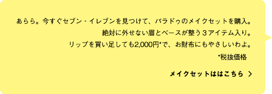 あらら。今すぐセブン‐イレブンを見つけて、パラドゥのメイクセットを購入。絶対に外せない眉とベースが整う３アイテム入り。リップを買い足しても2,000円*で、お財布にもやさしいわよ。メイクセットははこちら