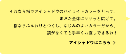 それなら指でアイシャドウのハイライトカラーをとって、まぶた全体にササッと広げて。指ならふんわりとつくし、なじみのよいカラーだから、鏡がなくても手早くお直しできるわ！ アイシャドウはこちら