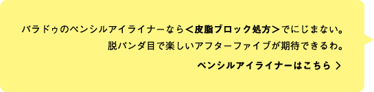 パラドゥのペンシルアイライナーなら＜皮脂ブロック処方＞でにじまない。脱パンダ目で楽しいアフターファイブが期待できるわ。 ペンシルアイライナーはこちら