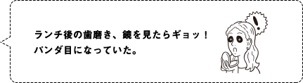 ランチ後の歯磨き、鏡を見たらギョッ！パンダ目になっていた。