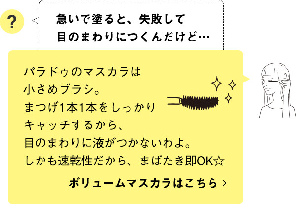 パラドゥのマスカラは小さめブラシ。まつげ1本1本をしっかりキャッチするから、目のまわりに液がつかないわよ。しかも速乾性だから、まばたき即OK☆ ボリュームマスカラはこちら