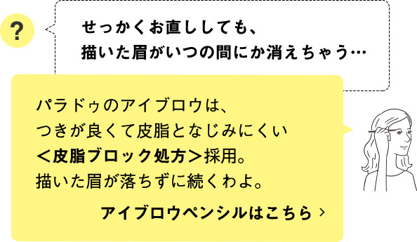 パラドゥのアイブロウは、つきが良くて皮脂となじみにくい＜皮脂ブロック処方＞採用。描いた眉が落ちずに続くわよ。 アイブロウペンシルはこちら