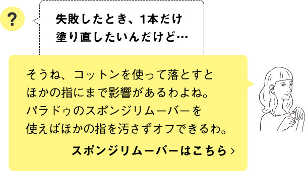 そうね、コットンを使って落とすとほかの指にまで影響があるわよね。パラドゥのスポンジリムーバーを使えばほかの指を汚さずオフできるわ。スポンジリムーバーはこちら