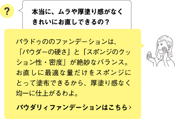 パラドゥののファンデーションは、「パウダーの硬さ」と「スポンジのクッション性・密度」が絶妙なバランス。お直しに最適な量だけをスポンジにとって塗布できるから、
厚塗り感なく均一に仕上がるわよ。 パウダリィファンデーションはこちら