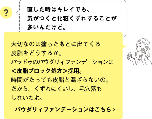 大切なのは塗ったあとに出てくる皮脂をどうするか。パラドゥのパウダリィファンデーションは＜皮脂ブロック処方＞採用。時間がたっても皮脂と混ざらないの。だから、くずれにくいし、毛穴落ちもしないわよ。  パウダリィファンデーションはこちら