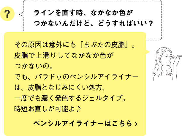 その原因は意外にも「まぶたの皮脂」。皮脂で上滑りしてなかなか色がつかないの。でも、パラドゥのペンシルアイライナーは、皮脂となじみにくい処方、一度でも濃く発色するジェルタイプ。時短お直しが可能よ♪ ペンシルアイライナーはこちら