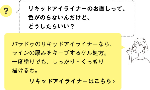 パラドゥのリキッドアイライナーなら、ラインの厚みをキープするゲル処方。一度塗りでも、しっかり・くっきり描けるわ。 リキッドアイライナーはこちら