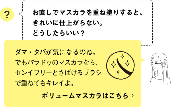 ダマ・タバが気になるのね。でもパラドゥのマスカラなら、センイフリーとさばけるブラシで重ねてもキレイよ。ボリュームマスカラはこちら