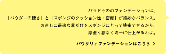 パラドゥののファンデーションは、「パウダーの硬さ」と「スポンジのクッション性・密度」が絶妙なバランス。お直しに最適な量だけをスポンジにとって塗布できるから、
厚塗り感なく均一に仕上がるわよ。 パウダリィファンデーションはこちら