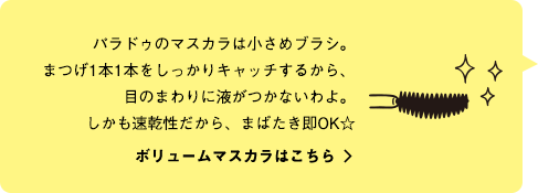 パラドゥのマスカラは小さめブラシ。まつげ1本1本をしっかりキャッチするから、目のまわりに液がつかないわよ。しかも速乾性だから、まばたき即OK☆ ボリュームマスカラはこちら