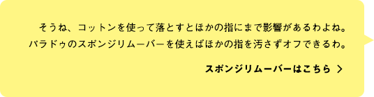 そうね、コットンを使って落とすとほかの指にまで影響があるわよね。パラドゥのスポンジリムーバーを使えばほかの指を汚さずオフできるわ。スポンジリムーバーはこちら