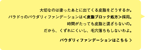 大切なのは塗ったあとに出てくる皮脂をどうするか。パラドゥのパウダリィファンデーションは＜皮脂ブロック処方＞採用。時間がたっても皮脂と混ざらないの。だから、くずれにくいし、毛穴落ちもしないわよ。  パウダリィファンデーションはこちら