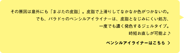 その原因は意外にも「まぶたの皮脂」。皮脂で上滑りしてなかなか色がつかないの。でも、パラドゥのペンシルアイライナーは、皮脂となじみにくい処方、一度でも濃く発色するジェルタイプ。時短お直しが可能よ♪ ペンシルアイライナーはこちら