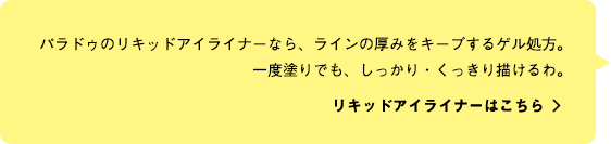 パラドゥのリキッドアイライナーなら、ラインの厚みをキープするゲル処方。一度塗りでも、しっかり・くっきり描けるわ。 リキッドアイライナーはこちら