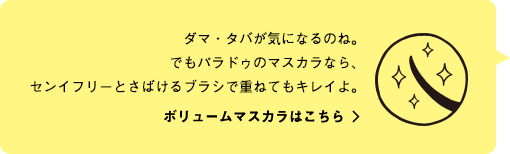 ダマ・タバが気になるのね。でもパラドゥのマスカラなら、センイフリーとさばけるブラシで重ねてもキレイよ。ボリュームマスカラはこちら