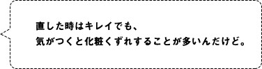 直した時はキレイでも、気がつくと化粧くずれすることが多いんだけど。