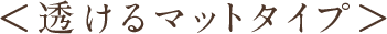 ＜透けるマットタイプ＞