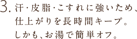 3.汗・皮脂・こすれに強いため、仕上がりを長時間キープ。しかも、お湯で簡単オフ。