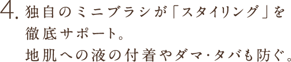 4.独自のミニブラシが「スタイリング」を徹底サポート。地肌への液の付着やダマ・タバも防ぐ。