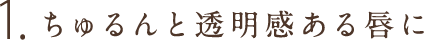 1.ちゅるんと透明感ある唇に