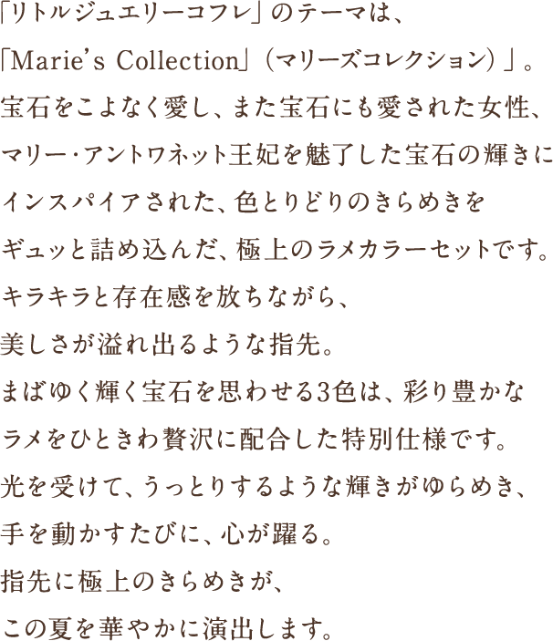 「リトルジュエリーコフレ」のテーマは、「Marie’s Collection」（マリーズコレクション）」。宝石をこよなく愛し、また宝石にも愛された女性、マリー・アントワネット王妃を魅了した宝石の輝きにインスパイアされた、色とりどりのきらめきをギュッと詰め込んだ、極上のラメカラーセットです。キラキラと存在感を放ちながら、美しさが溢れ出るような指先。まばゆく輝く宝石を思わせる3 色は、彩り豊かなラメをひときわ贅沢に配合した特別仕様です。光を受けて、うっとりするような輝きがゆらめき、手を動かすたびに、心が躍る。指先に極上のきらめきが、この夏を華やかに演出します。