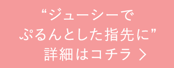 “ジューシーでぷるんとした指先に”詳細はコチラ